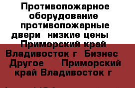 Противопожарное оборудование, противопожарные двери, низкие цены! - Приморский край, Владивосток г. Бизнес » Другое   . Приморский край,Владивосток г.